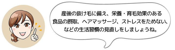 産後の抜け毛に備え、栄養・育毛効果のある食品の摂取、ヘアマッサージ、ストレスをためない、などの生活習慣の見直しをしましょうね。