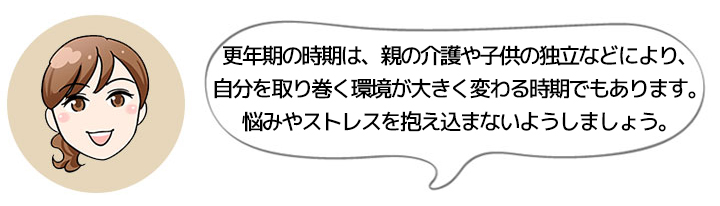 更年期の時期は、親の介護や子供の独立などにより、自分を取り巻く環境が大きく変わる時期でもあります。悩みやストレスを抱え込まないようしましょう。